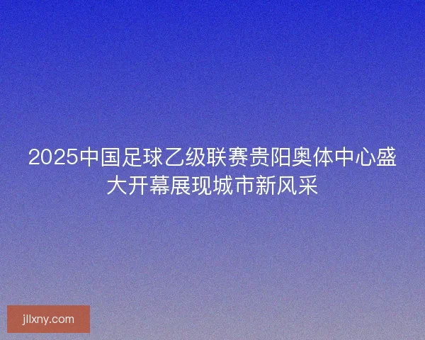 2025中国足球乙级联赛贵阳奥体中心盛大开幕展现城市新风采