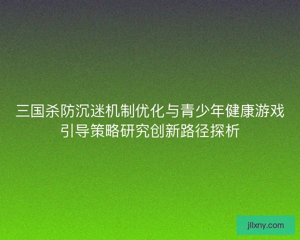 三国杀防沉迷机制优化与青少年健康游戏引导策略研究创新路径探析