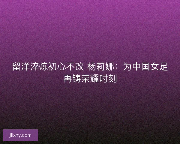 留洋淬炼初心不改 杨莉娜：为中国女足再铸荣耀时刻
