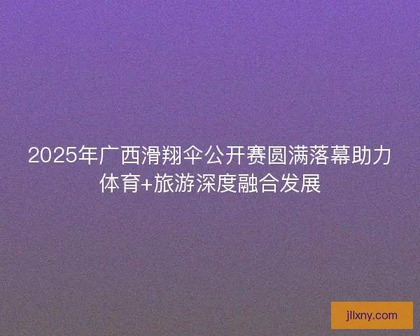 2025年广西滑翔伞公开赛圆满落幕助力体育+旅游深度融合发展