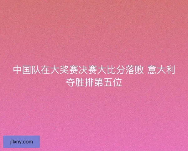 中国队在大奖赛决赛大比分落败 意大利夺胜排第五位 中国队在大奖赛决赛大比分落败 意大利夺胜排第五位