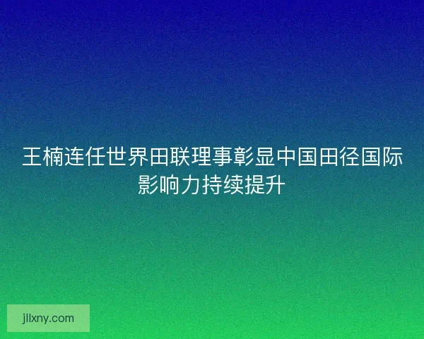 王楠连任世界田联理事彰显中国田径国际影响力持续提升