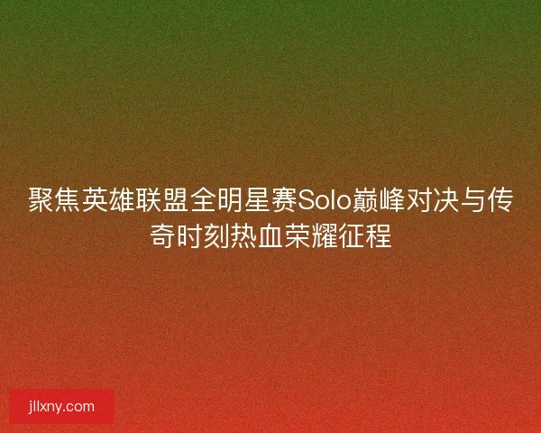 聚焦英雄联盟全明星赛Solo巅峰对决与传奇时刻热血荣耀征程