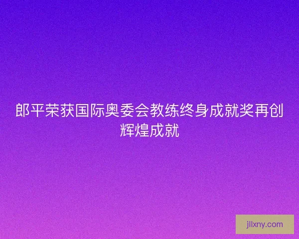 郎平荣获国际奥委会教练终身成就奖再创辉煌成就