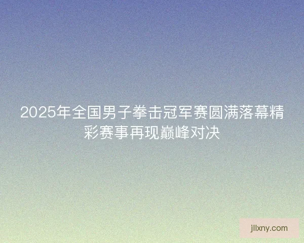 2025年全国男子拳击冠军赛圆满落幕精彩赛事再现巅峰对决