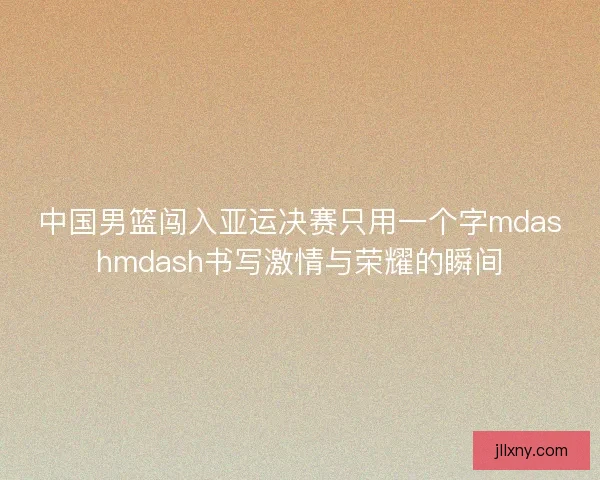 中国男篮闯入亚运决赛只用一个字mdashmdash书写激情与荣耀的瞬间