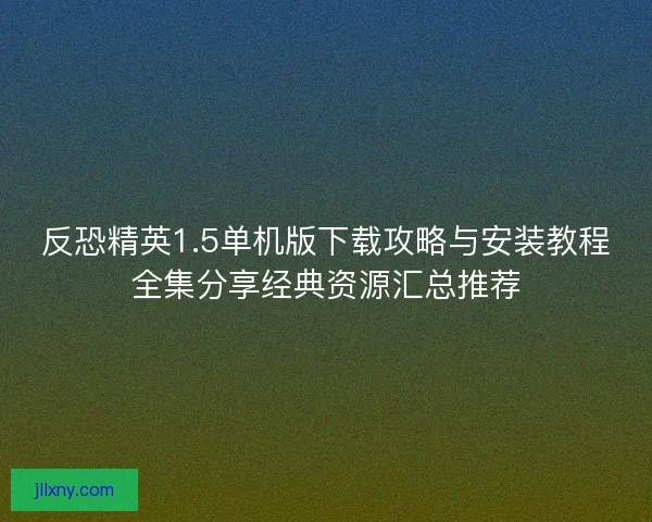 反恐精英1.5单机版下载攻略与安装教程全集分享经典资源汇总推荐