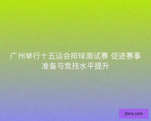 广州举行十五运会排球测试赛 促进赛事准备与竞技水平提升 广州举行十五运会排球测试赛 促进赛事准备与竞技水平提升
