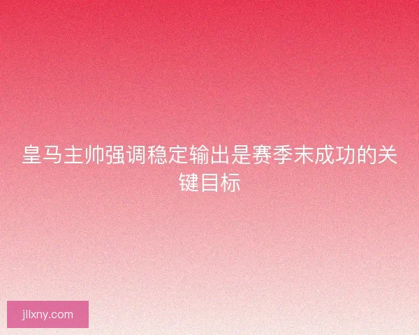 皇马主帅强调稳定输出是赛季末成功的关键目标