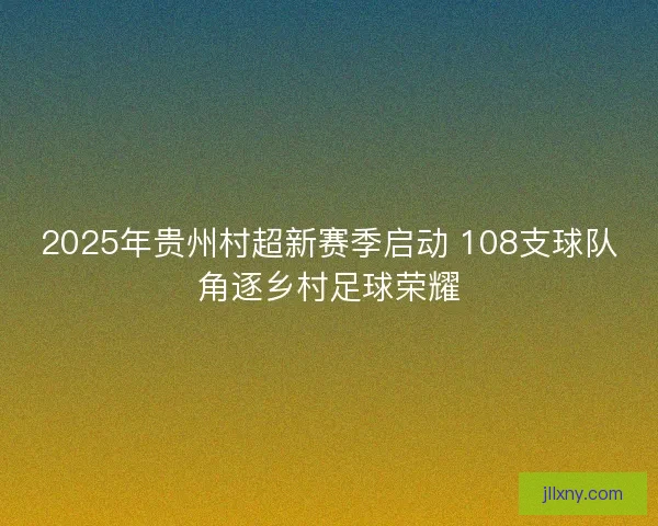2025年贵州村超新赛季启动 108支球队角逐乡村足球荣耀