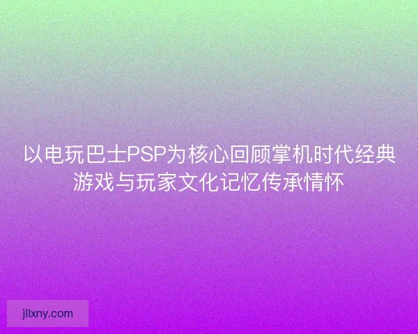 以电玩巴士PSP为核心回顾掌机时代经典游戏与玩家文化记忆传承情怀