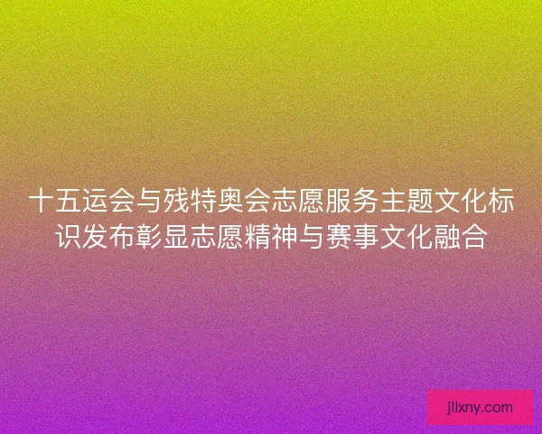 十五运会与残特奥会志愿服务主题文化标识发布彰显志愿精神与赛事文化融合