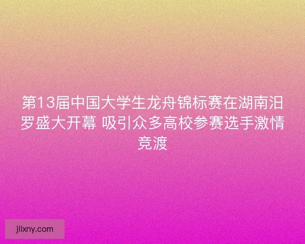 第13届中国大学生龙舟锦标赛在湖南汨罗盛大开幕 吸引众多高校参赛选手激情竞渡