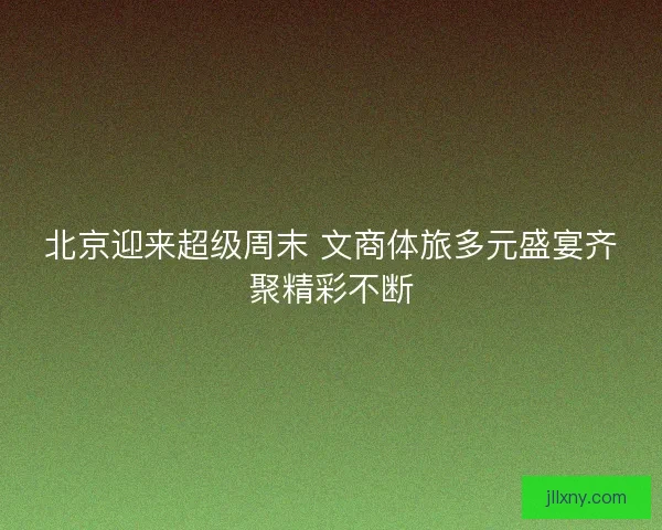 北京迎来超级周末 文商体旅多元盛宴齐聚精彩不断 北京迎来超级周末 文商体旅多元盛宴齐聚精彩不断