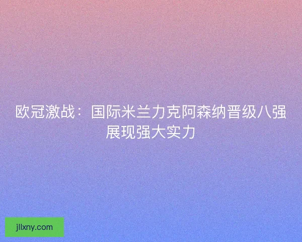 欧冠激战:国际米兰力克阿森纳晋级八强展现强大实力 欧冠激战:国际米兰力克阿森纳晋级八强展现强大实力