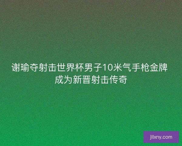 谢瑜夺射击世界杯男子10米气手枪金牌 成为新晋射击传奇 谢瑜夺射击世界杯男子10米气手枪金牌 成为新晋射击传奇