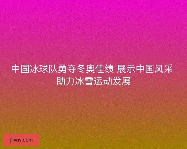 中国冰球队勇夺冬奥佳绩 展示中国风采 助力冰雪运动发展