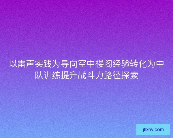 以雷声实践为导向空中楼阁经验转化为中队训练提升战斗力路径探索