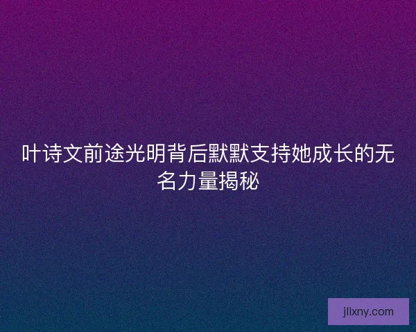 叶诗文前途光明背后默默支持她成长的无名力量揭秘