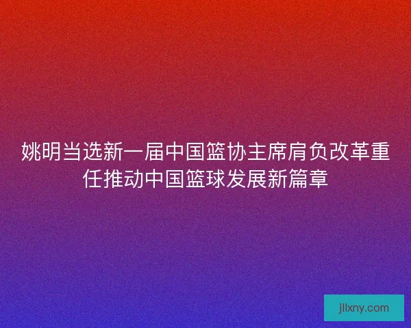姚明当选新一届中国篮协主席肩负改革重任推动中国篮球发展新篇章 姚明当选新一届中国篮协主席肩负改革重任推动中国篮球发展新篇章
