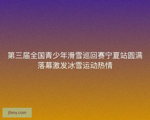 第三届全国青少年滑雪巡回赛宁夏站圆满落幕激发冰雪运动热情 第三届全国青少年滑雪巡回赛宁夏站圆满落幕激发冰雪运动热情