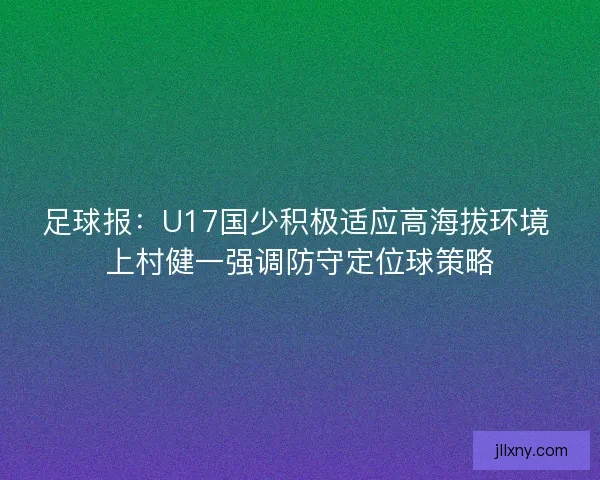 足球报：U17国少积极适应高海拔环境 上村健一强调防守定位球策略