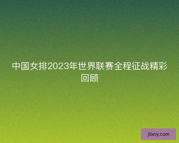 中国女排2023年世界联赛全程征战精彩回顾 中国女排2023年世界联赛全程征战精彩回顾