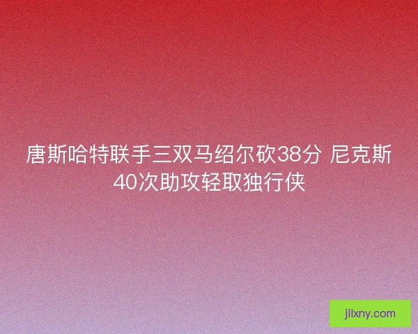 唐斯哈特联手三双马绍尔砍38分 尼克斯40次助攻轻取独行侠 唐斯哈特联手三双马绍尔砍38分 尼克斯40次助攻轻取独行侠