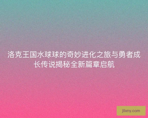 洛克王国水球球的奇妙进化之旅与勇者成长传说揭秘全新篇章启航