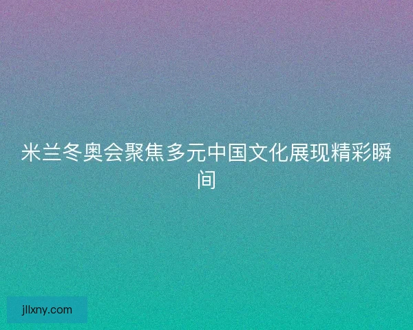 米兰冬奥会聚焦多元中国文化展现精彩瞬间