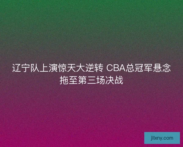辽宁队上演惊天大逆转 CBA总冠军悬念拖至第三场决战