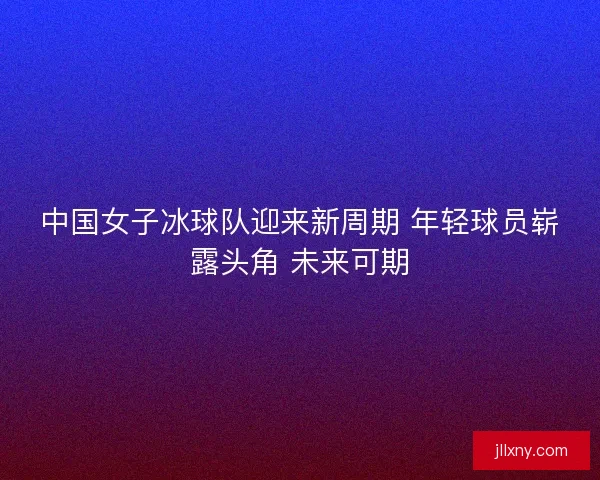 中国女子冰球队迎来新周期 年轻球员崭露头角 未来可期