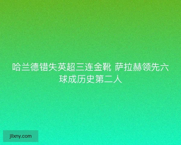 哈兰德错失英超三连金靴 萨拉赫领先六球成历史第二人