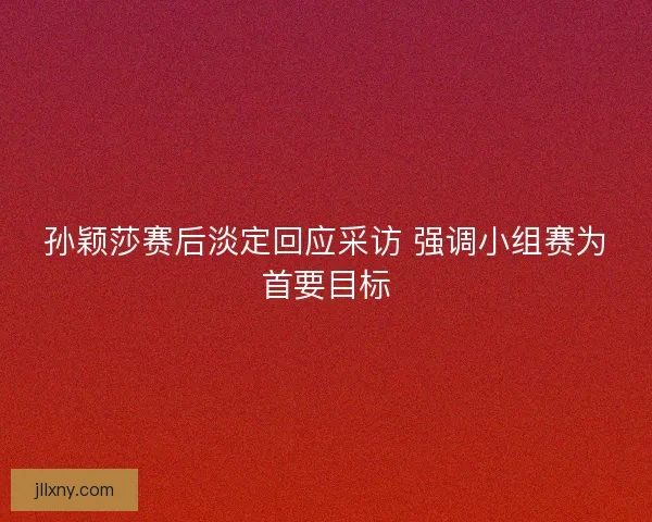 孙颖莎赛后淡定回应采访 强调小组赛为首要目标