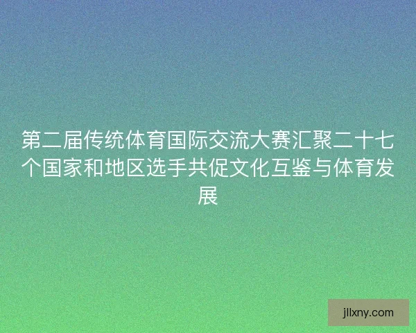 第二届传统体育国际交流大赛汇聚二十七个国家和地区选手共促文化互鉴与体育发展
