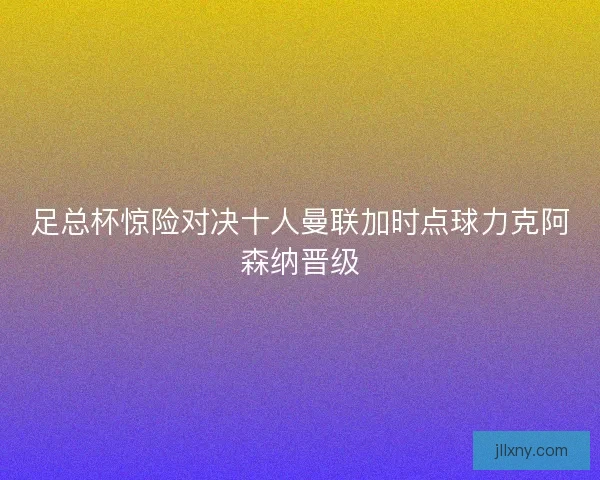 足总杯惊险对决十人曼联加时点球力克阿森纳晋级