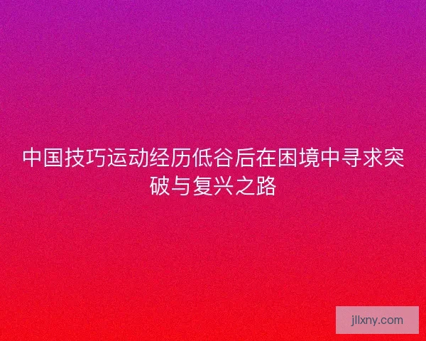 中国技巧运动经历低谷后在困境中寻求突破与复兴之路 中国技巧运动经历低谷后在困境中寻求突破与复兴之路