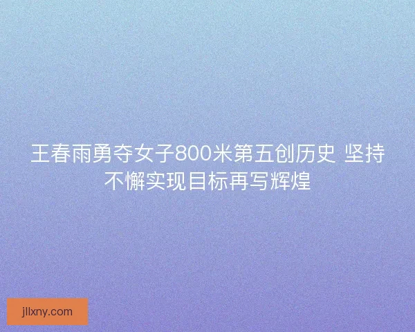 王春雨勇夺女子800米第五创历史 坚持不懈实现目标再写辉煌 王春雨勇夺女子800米第五创历史 坚持不懈实现目标再写辉煌