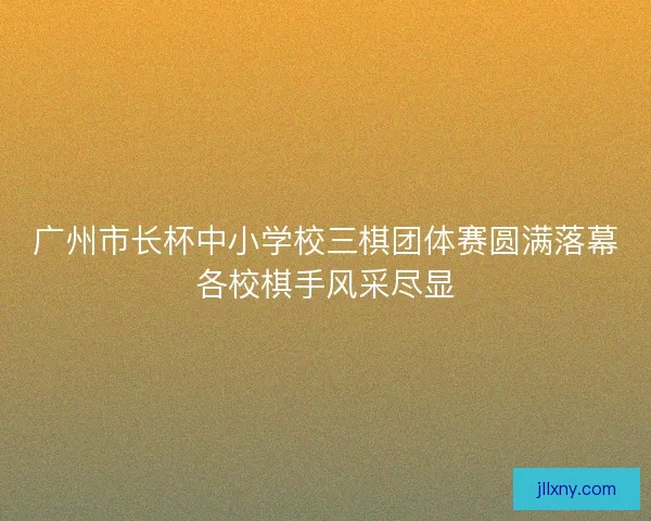 广州市长杯中小学校三棋团体赛圆满落幕各校棋手风采尽显 广州市长杯中小学校三棋团体赛圆满落幕各校棋手风采尽显
